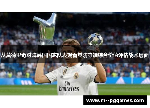 从莫德里奇对阵韩国国家队表现看其防守端综合价值评估战术层面