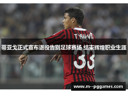 蒂亚戈正式宣布退役告别足球赛场 结束辉煌职业生涯 蒂亚戈正式宣布退役告别足球赛场 结束辉煌职业生涯
