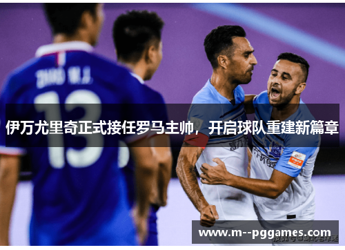 伊万尤里奇正式接任罗马主帅，开启球队重建新篇章