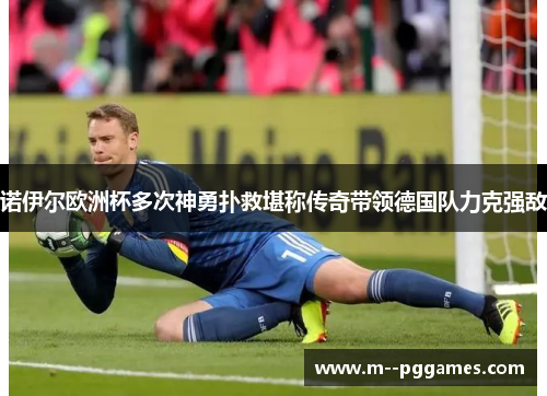 诺伊尔欧洲杯多次神勇扑救堪称传奇带领德国队力克强敌 诺伊尔欧洲杯多次神勇扑救堪称传奇带领德国队力克强敌