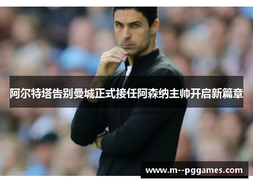 阿尔特塔告别曼城正式接任阿森纳主帅开启新篇章 阿尔特塔告别曼城正式接任阿森纳主帅开启新篇章