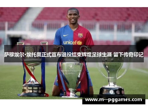萨穆埃尔·埃托奥正式宣布退役结束辉煌足球生涯 留下传奇印记 萨穆埃尔·埃托奥正式宣布退役结束辉煌足球生涯 留下传奇印记