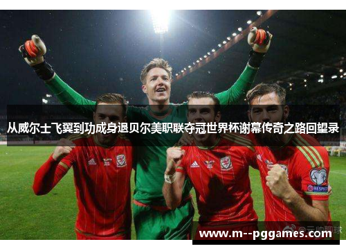 从威尔士飞翼到功成身退贝尔美职联夺冠世界杯谢幕传奇之路回望录 从威尔士飞翼到功成身退贝尔美职联夺冠世界杯谢幕传奇之路回望录