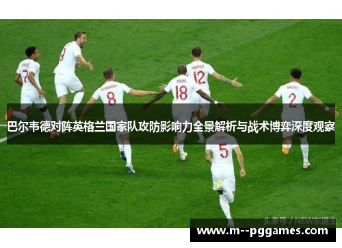 巴尔韦德对阵英格兰国家队攻防影响力全景解析与战术博弈深度观察 巴尔韦德对阵英格兰国家队攻防影响力全景解析与战术博弈深度观察